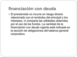 financiación con deuda
 El prestamista no incurre en riesgo directo
relacionado con el rembolso del principal y los
intereses, ni comparte las utilidades obtenidas
por el uso de los fondos. La cantidad de la
financiación con deuda vigente está indicada en
la sección de obligaciones del balance general
corporativo.
 