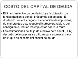 COSTO DEL CAPITAL DE DEUDA
 El financiamiento con deuda incluye la obtención de
fondos mediante bonos, préstamos e hipotecas. El
dividendo o interés pagado es deducible de impuestos,
de manera que éste reduce el ingreso gravable y, por
consiguiente, reduce los impuestos sobre la renta.
 Las estimaciones del flujo de efectivo neto anual (FEN)
después de impuestos se utilizan para estimar el valor
de i*, que es el costo del capital de deuda.
 