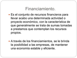 Financiamiento.
 Es el conjunto de recursos financieros para
llevar acabo una determinada actividad o
proyecto económico, con la característica de
que generalmente se trata de sumas tomadas
a prestamos que contemplan los recursos
propios.
 A través de los financiamientos, se le brinda
la posibilidad a las empresas, de mantener
una economía estable y eficiente.
 
