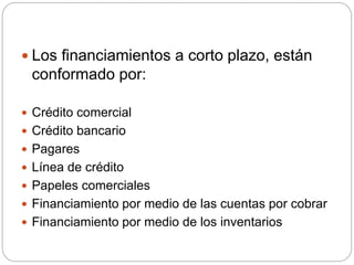  Los financiamientos a corto plazo, están
conformado por:
 Crédito comercial
 Crédito bancario
 Pagares
 Línea de crédito
 Papeles comerciales
 Financiamiento por medio de las cuentas por cobrar
 Financiamiento por medio de los inventarios
 