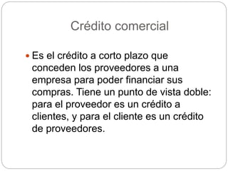 Crédito comercial
 Es el crédito a corto plazo que
conceden los proveedores a una
empresa para poder financiar sus
compras. Tiene un punto de vista doble:
para el proveedor es un crédito a
clientes, y para el cliente es un crédito
de proveedores.
 