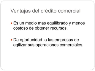 Ventajas del crédito comercial
 Es un medio mas equilibrado y menos
costoso de obtener recursos.
 Da oportunidad a las empresas de
agilizar sus operaciones comerciales.
 