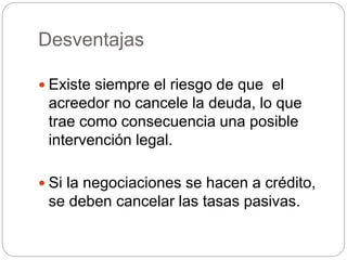 Desventajas
 Existe siempre el riesgo de que el
acreedor no cancele la deuda, lo que
trae como consecuencia una posible
intervención legal.
 Si la negociaciones se hacen a crédito,
se deben cancelar las tasas pasivas.
 