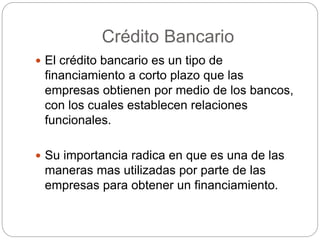 Crédito Bancario
 El crédito bancario es un tipo de
financiamiento a corto plazo que las
empresas obtienen por medio de los bancos,
con los cuales establecen relaciones
funcionales.
 Su importancia radica en que es una de las
maneras mas utilizadas por parte de las
empresas para obtener un financiamiento.
 