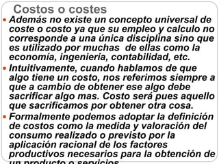 Costos o costes
 Además no existe un concepto universal de
coste o costo ya que su empleo y calculo no
corresponde a una única disciplina sino que
es utilizado por muchas de ellas como la
economía, ingeniería, contabilidad, etc.
 Intuitivamente, cuando hablamos de que
algo tiene un costo, nos referimos siempre a
que a cambio de obtener ese algo debe
sacrificar algo mas. Costo será pues aquello
que sacrificamos por obtener otra cosa.
 Formalmente podemos adoptar la definición
de costos como la medida y valoración del
consumo realizado o previsto por la
aplicación racional de los factores
productivos necesarios para la obtención de
 