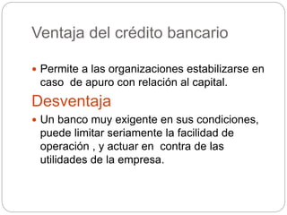 Ventaja del crédito bancario
 Permite a las organizaciones estabilizarse en
caso de apuro con relación al capital.
Desventaja
 Un banco muy exigente en sus condiciones,
puede limitar seriamente la facilidad de
operación , y actuar en contra de las
utilidades de la empresa.
 