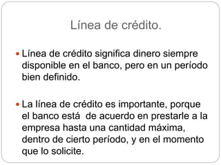 Línea de crédito.
 Línea de crédito significa dinero siempre
disponible en el banco, pero en un período
bien definido.
 La línea de crédito es importante, porque
el banco está de acuerdo en prestarle a la
empresa hasta una cantidad máxima,
dentro de cierto período, y en el momento
que lo solicite.
 