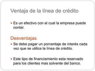 Ventaja de la línea de crédito
 Es un efectivo con el cual la empresa puede
contar.
Desventajas
 Se debe pagar un porcentaje de interés cada
vez que se utilice la línea de crédito.
 Este tipo de financiamiento esta reservado
para los clientes mas solvente del banco.
 