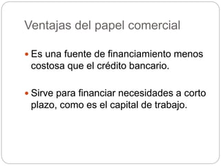 Ventajas del papel comercial
 Es una fuente de financiamiento menos
costosa que el crédito bancario.
 Sirve para financiar necesidades a corto
plazo, como es el capital de trabajo.
 