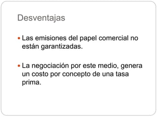 Desventajas
 Las emisiones del papel comercial no
están garantizadas.
 La negociación por este medio, genera
un costo por concepto de una tasa
prima.
 
