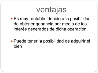 ventajas
 Es muy rentable debido a la posibilidad
de obtener ganancia por medio de los
interés generados de dicha operación.
 Puede tener la posibilidad de adquirir el
bien
 