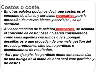 Costos o coste.
 En otras palabra podemos decir que costos es el
consumo de bienes y servicios necesarios para la
obtención de nuevos bienes y servicios , es un
sacrificio.
 Al hacer mención de la palabra necesarios se delimita
el concepto de costo; ósea no serán considerados
como tales aquellos consumos que supongan
despilfarros o que procedan de una mala gestión del
proceso productivo, sino como perdidas o
disminuciones de resultados.
 Así , por ejemplo, las perdidas domo consecuencias
de una huelga de la mano de obra será eso: perdidas y
no costos.
 