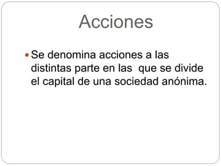 Acciones
 Se denomina acciones a las
distintas parte en las que se divide
el capital de una sociedad anónima.
 