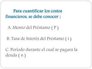 Para cuantificar los costos
financieros, se debe conocer :
A. Monto del Préstamo ( P )
B. Tasa de Interés del Préstamo ( i )
C. Periodo durante el cual se pagara la
deuda ( n )
 