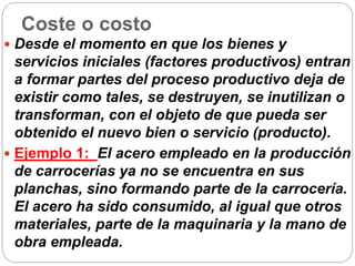 Coste o costo
 Desde el momento en que los bienes y
servicios iniciales (factores productivos) entran
a formar partes del proceso productivo deja de
existir como tales, se destruyen, se inutilizan o
transforman, con el objeto de que pueda ser
obtenido el nuevo bien o servicio (producto).
 Ejemplo 1: El acero empleado en la producción
de carrocerías ya no se encuentra en sus
planchas, sino formando parte de la carrocería.
El acero ha sido consumido, al igual que otros
materiales, parte de la maquinaria y la mano de
obra empleada.
 