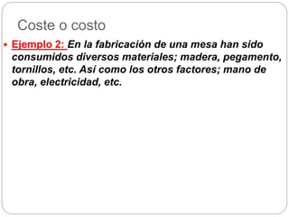 Coste o costo
 Ejemplo 2: En la fabricación de una mesa han sido
consumidos diversos materiales; madera, pegamento,
tornillos, etc. Así como los otros factores; mano de
obra, electricidad, etc.
 