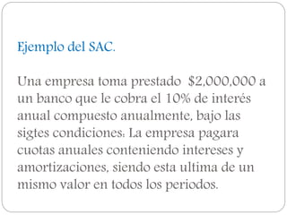 Ejemplo del SAC.
Una empresa toma prestado $2,000,000 a
un banco que le cobra el 10% de interés
anual compuesto anualmente, bajo las
sigtes condiciones: La empresa pagara
cuotas anuales conteniendo intereses y
amortizaciones, siendo esta ultima de un
mismo valor en todos los periodos.
 