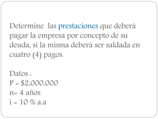 Determine las prestaciones que deberá
pagar la empresa por concepto de su
deuda, si la misma deberá ser saldada en
cuatro (4) pagos.
Datos :
P = $2,000,000
n= 4 años
i = 10 % a.a
 