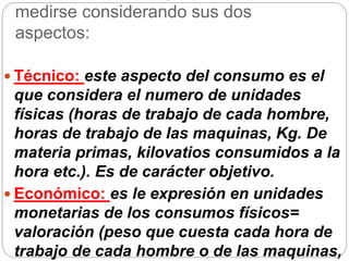 medirse considerando sus dos
aspectos:
 Técnico: este aspecto del consumo es el
que considera el numero de unidades
físicas (horas de trabajo de cada hombre,
horas de trabajo de las maquinas, Kg. De
materia primas, kilovatios consumidos a la
hora etc.). Es de carácter objetivo.
 Económico: es le expresión en unidades
monetarias de los consumos físicos=
valoración (peso que cuesta cada hora de
trabajo de cada hombre o de las maquinas,
 