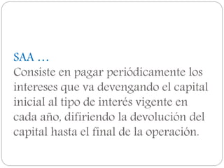 SAA …
Consiste en pagar periódicamente los
intereses que va devengando el capital
inicial al tipo de interés vigente en
cada año, difiriendo la devolución del
capital hasta el final de la operación.
 