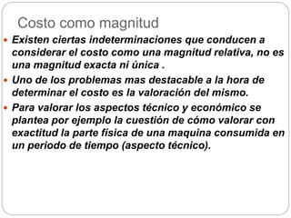 Costo como magnitud
 Existen ciertas indeterminaciones que conducen a
considerar el costo como una magnitud relativa, no es
una magnitud exacta ni única .
 Uno de los problemas mas destacable a la hora de
determinar el costo es la valoración del mismo.
 Para valorar los aspectos técnico y económico se
plantea por ejemplo la cuestión de cómo valorar con
exactitud la parte física de una maquina consumida en
un periodo de tiempo (aspecto técnico).
 