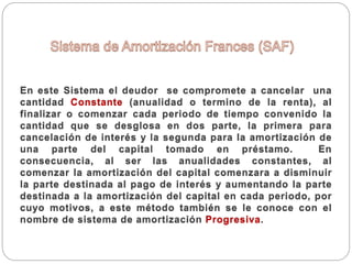 En este Sistema el deudor se compromete a cancelar una
cantidad Constante (anualidad o termino de la renta), al
finalizar o comenzar cada periodo de tiempo convenido la
cantidad que se desglosa en dos parte, la primera para
cancelación de interés y la segunda para la amortización de
una parte del capital tomado en préstamo. En
consecuencia, al ser las anualidades constantes, al
comenzar la amortización del capital comenzara a disminuir
la parte destinada al pago de interés y aumentando la parte
destinada a la amortización del capital en cada periodo, por
cuyo motivos, a este método también se le conoce con el
nombre de sistema de amortización Progresiva.
 