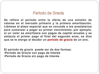 Se refiere al periodo entre la oferta de una emisión de
valores en el mercado primario y la primera amortización.
Llámese al plazo especial que se concede a los prestatarios
para comenzar a pagar su primer vencimiento; por ejemplo,
si un valor se amortizara con pagos de capital anuales y se
estipula el primer pago al final del segundo anos, se dice
que se le otorgo al deudor un periodo de gracia de un ano.
El periodo de gracia puede ser de dos formas:
•Periodo de Gracia con pago de Interés
•Periodo de Gracia sin pago de Interés
 