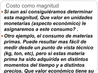 Costo como magnitud
 Si aun así consiguiéramos determinar
esta magnitud, Que valor en unidades
monetarias (aspecto económico) le
asignaremos a este consumo? .
 Otro ejemplo, el consumo de materias
primas. Puede resultar mas fácil de
medir desde un punto de vista técnico
(kg, ton, etc), pero si estas materia
prima ha sido adquirida en distintos
momentos del tiempo y a distintos
precios. Que valor económico tiene su
 