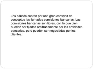 Los bancos cobran por una gran cantidad de
conceptos las llamadas comisiones bancarias. Las
comisiones bancarias son libres, con lo que bien
pueden ser fijadas arbitrariamente por las entidades
bancarias, pero pueden ser negociadas por los
clientes.
 