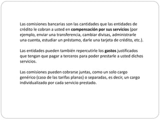 Las comisiones bancarias son las cantidades que las entidades de
crédito le cobran a usted en compensación por sus servicios (por
ejemplo, enviar una transferencia, cambiar divisas, administrarle
una cuenta, estudiar un préstamo, darle una tarjeta de crédito, etc.).
Las entidades pueden también repercutirle los gastos justificados
que tengan que pagar a terceros para poder prestarle a usted dichos
servicios.
Las comisiones pueden cobrarse juntas, como un solo cargo
genérico (caso de las tarifas planas) o separadas, es decir, un cargo
individualizado por cada servicio prestado.
 