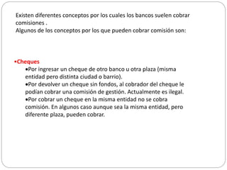 Existen diferentes conceptos por los cuales los bancos suelen cobrar
comisiones .
Algunos de los conceptos por los que pueden cobrar comisión son:
•Cheques
Por ingresar un cheque de otro banco u otra plaza (misma
entidad pero distinta ciudad o barrio).
Por devolver un cheque sin fondos, al cobrador del cheque le
podían cobrar una comisión de gestión. Actualmente es ilegal.
Por cobrar un cheque en la misma entidad no se cobra
comisión. En algunos caso aunque sea la misma entidad, pero
diferente plaza, pueden cobrar.
 