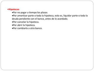 •Hipotecas
Por no pagar a tiempo los plazos
Por amortizar parte o toda la hipoteca, esto es, liquidar parte o toda la
deuda pendiente con el banco, antes de lo acordado.
Por cancelar la hipoteca.
Por abrir la hipoteca.
Por cambiarla a otro banco.
 