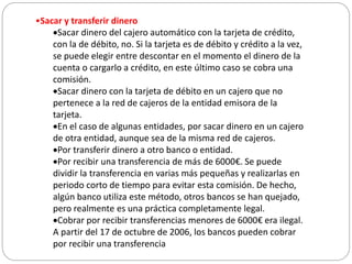•Sacar y transferir dinero
Sacar dinero del cajero automático con la tarjeta de crédito,
con la de débito, no. Si la tarjeta es de débito y crédito a la vez,
se puede elegir entre descontar en el momento el dinero de la
cuenta o cargarlo a crédito, en este último caso se cobra una
comisión.
Sacar dinero con la tarjeta de débito en un cajero que no
pertenece a la red de cajeros de la entidad emisora de la
tarjeta.
En el caso de algunas entidades, por sacar dinero en un cajero
de otra entidad, aunque sea de la misma red de cajeros.
Por transferir dinero a otro banco o entidad.
Por recibir una transferencia de más de 6000€. Se puede
dividir la transferencia en varias más pequeñas y realizarlas en
periodo corto de tiempo para evitar esta comisión. De hecho,
algún banco utiliza este método, otros bancos se han quejado,
pero realmente es una práctica completamente legal.
Cobrar por recibir transferencias menores de 6000€ era ilegal.
A partir del 17 de octubre de 2006, los bancos pueden cobrar
por recibir una transferencia
 