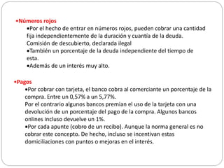 •Números rojos
Por el hecho de entrar en números rojos, pueden cobrar una cantidad
fija independientemente de la duración y cuantía de la deuda.
Comisión de descubierto, declarada ilegal
También un porcentaje de la deuda independiente del tiempo de
esta.
Además de un interés muy alto.
•Pagos
Por cobrar con tarjeta, el banco cobra al comerciante un porcentaje de la
compra. Entre un 0,57% a un 5,77%.
Por el contrario algunos bancos premian el uso de la tarjeta con una
devolución de un porcentaje del pago de la compra. Algunos bancos
onlines incluso devuelve un 1%.
Por cada apunte (cobro de un recibo). Aunque la norma general es no
cobrar este concepto. De hecho, incluso se incentivan estas
domiciliaciones con puntos o mejoras en el interés.
 