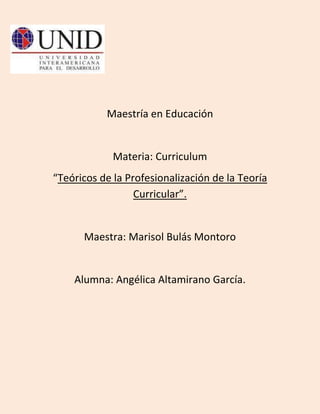 Maestría en Educación


             Materia: Curriculum
“Teóricos de la Profesionalización de la Teoría
                  Curricular”.


      Maestra: Marisol Bulás Montoro


    Alumna: Angélica Altamirano García.
 