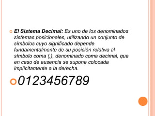    El Sistema Decimal: Es uno de los denominados
    sistemas posicionales, utilizando un conjunto de
    símbolos cuyo significado depende
    fundamentalmente de su posición relativa al
    símbolo coma (,), denominado coma decimal, que
    en caso de ausencia se supone colocada
    implícitamente a la derecha.

0123456789
 