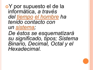 Y por supuesto el de la
informática, a través
del tiempo el hombre ha
tenido contacto con
un sistema;
De éstos se esquematizará
su significado, tipos; Sistema
Binario, Decimal, Octal y el
Hexadecimal.
 