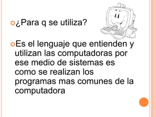¿Para   q se utiliza?

Es  el lenguaje que entienden y
utilizan las computadoras por
ese medio de sistemas es
como se realizan los
programas mas comunes de la
computadora
 