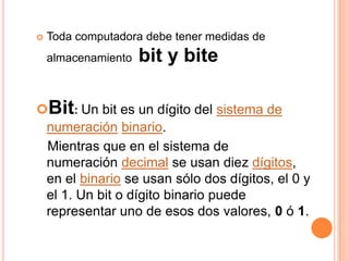    Toda computadora debe tener medidas de
    almacenamiento   bit y bite

Bit: Un bit es un dígito del sistema de
 numeración binario.
 Mientras que en el sistema de
 numeración decimal se usan diez dígitos,
 en el binario se usan sólo dos dígitos, el 0 y
 el 1. Un bit o dígito binario puede
 representar uno de esos dos valores, 0 ó 1.
 