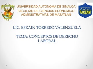 LIC. EFRAIN TORRERO VALENZUELA
TEMA: CONCEPTOS DE DERECHO
LABORAL
UNIVERSIDAD AUTONOMA DE SINALOA
FACULTAD DE CIENCIAS ECONOMICO
ADMINISTRATIVAS DE MAZATLAN
 
