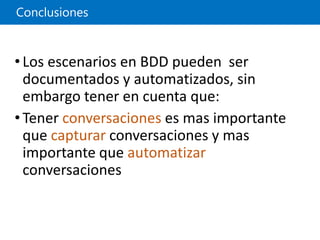 Conclusiones
•Los escenarios en BDD pueden ser
documentados y automatizados, sin
embargo tener en cuenta que:
•Tener conversaciones es mas importante
que capturar conversaciones y mas
importante que automatizar
conversaciones
 