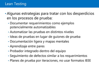 Lean Testing
• Algunas estrategias para tratar con los desperdicios
en los procesos de prueba:
• Documentar requerimientos como ejemplos
potencialmente automatizables
• Automatizar las pruebas en distintos niveles
• Ideas de pruebas en lugar de guiones de prueba
• Documentación ligera y mapas mentales
• Aprendizaje entre pares
• Probador integrado dentro del equipo
• Seguimiento de defectos similar a los requerimientos
• Planes de prueba por iteraciones, no usar formatos IEEE
 