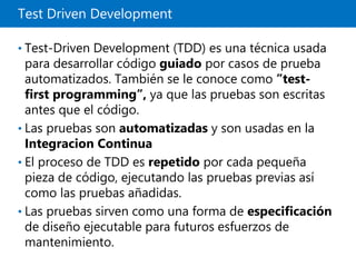 Test Driven Development
• Test-Driven Development (TDD) es una técnica usada
para desarrollar código guiado por casos de prueba
automatizados. También se le conoce como ”test-
first programming”, ya que las pruebas son escritas
antes que el código.
• Las pruebas son automatizadas y son usadas en la
Integracion Continua
• El proceso de TDD es repetido por cada pequeña
pieza de código, ejecutando las pruebas previas así
como las pruebas añadidas.
• Las pruebas sirven como una forma de especificación
de diseño ejecutable para futuros esfuerzos de
mantenimiento.
 