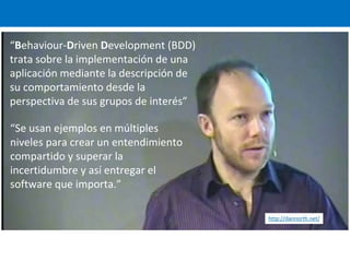 “Behaviour-Driven Development (BDD)
trata sobre la implementación de una
aplicación mediante la descripción de
su comportamiento desde la
perspectiva de sus grupos de interés”
http://dannorth.net/
“Se usan ejemplos en múltiples
niveles para crear un entendimiento
compartido y superar la
incertidumbre y así entregar el
software que importa.”
 