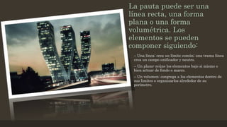 La pauta puede ser una
línea recta, una forma
plana o una forma
volumétrica. Los
elementos se pueden
componer siguiendo:
– Una línea: crea un límite común; una trama línea
crea un campo unificador y neutro.
– Un plano: reúne los elementos bajo si mismo o
bien actuar de fondo o marco.
– Un volumen: congrega a los elementos dentro de
sus limites o organizarlos alrededor de su
perímetro.
 