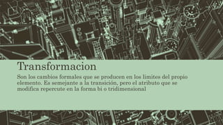 Transformacion
Son los cambios formales que se producen en los limites del propio
elemento. Es semejante a la transición, pero el atributo que se
modifica repercute en la forma bi o tridimensional
 