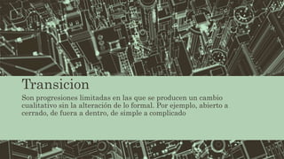 Transicion
Son progresiones limitadas en las que se producen un cambio
cualitativo sin la alteración de lo formal. Por ejemplo, abierto a
cerrado, de fuera a dentro, de simple a complicado
 