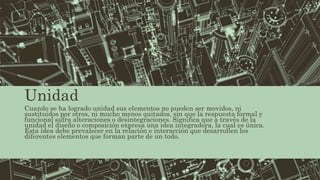 Unidad
Cuando se ha logrado unidad sus elementos no pueden ser movidos, ni
sustituidos por otros, ni mucho menos quitados, sin que la respuesta formal y
funcional sufra alteraciones o desintegraciones. Significa que a través de la
unidad el diseño o composición expresa una idea integradora, la cual es única.
Esta idea debe prevalecer en la relación e interacción que desarrollen los
diferentes elementos que forman parte de un todo.
 