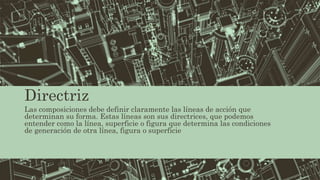 Directriz
Las composiciones debe definir claramente las líneas de acción que
determinan su forma. Estas líneas son sus directrices, que podemos
entender como la línea, superficie o figura que determina las condiciones
de generación de otra línea, figura o superficie
 