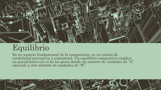 Equilibrio
Es un aspecto fundamental de la composición, es un estado de
estabilidad perceptiva o conceptual. Un equilibrio compositivo implica
un paralelismo con el de los pesos donde un número de unidades de “A”
equivale a otro distinto de unidades de “B”.
 